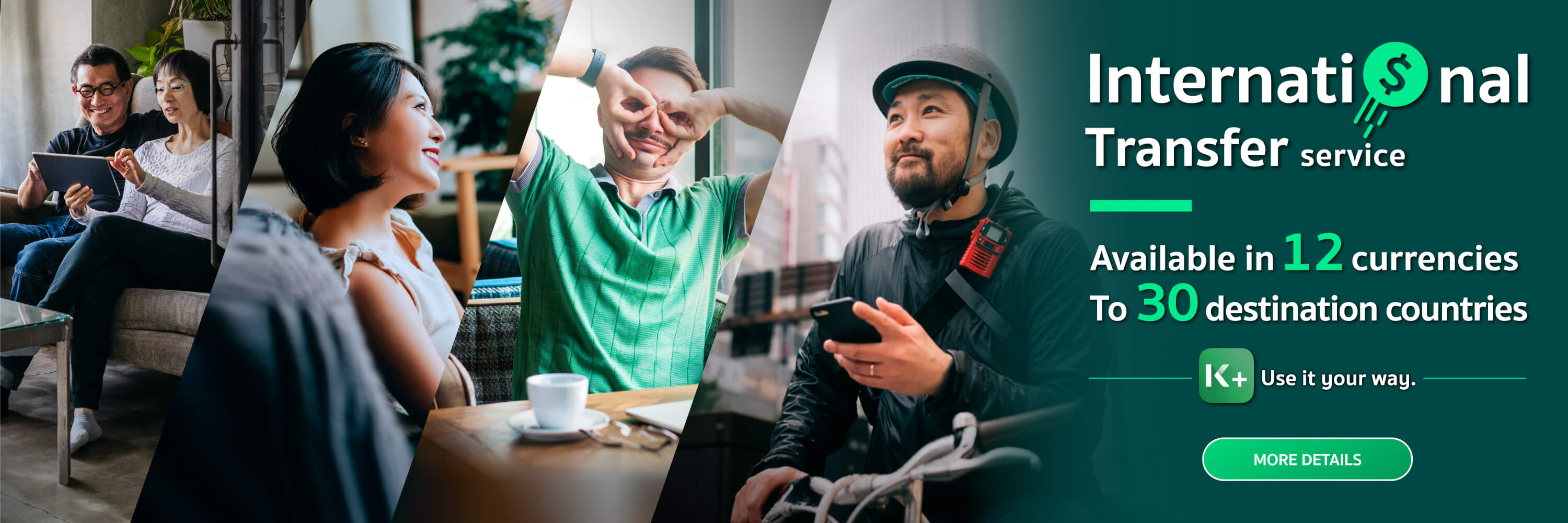 ​​​​​​​​​​​​​​​​​Use International Transfer service Recipients get full amount without deduction ​12 currencies available in 30 countries.