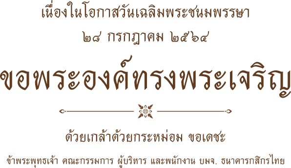 เนื่องในโอกาสวันเฉลิมพระชนมพรรษา ๒๘ กรกฎาคม ๒๕๖๔ ขอพระองค์ทรงพระเจริญ ด้วยเกล้าด้วยกระหม่อม ขอเดชะ ข้าพระพุทธเจ้า คณะกรรมการ ผู้บริหาร และพนักงาน บมจ. ธนาคารกสิกรไทย
