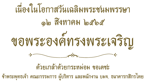เนื่องในโอกาสวันเฉลิมพระชนมพรรษา 12 สิงหาคม ๒๕๖๕ ขอพระองค์ทรงพระเจริญ ด้วยเกล้าด้วยกระหม่อม ข้าพระพุทธเจ้า คณะกรรมการ ผู้บริหาร และพนักงาน บมจ. ธนาคารกสิกรไทย