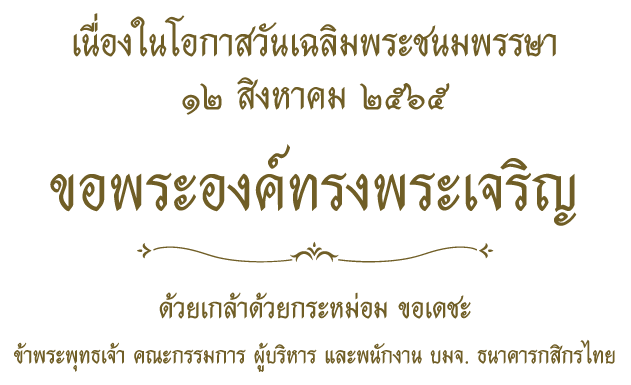 เนื่องในโอกาสวันเฉลิมพระชนมพรรษา 12 สิงหาคม ๒๕๖๕ ขอพระองค์ทรงพระเจริญ ด้วยเกล้าด้วยกระหม่อม ข้าพระพุทธเจ้า คณะกรรมการ ผู้บริหาร และพนักงาน บมจ. ธนาคารกสิกรไทย