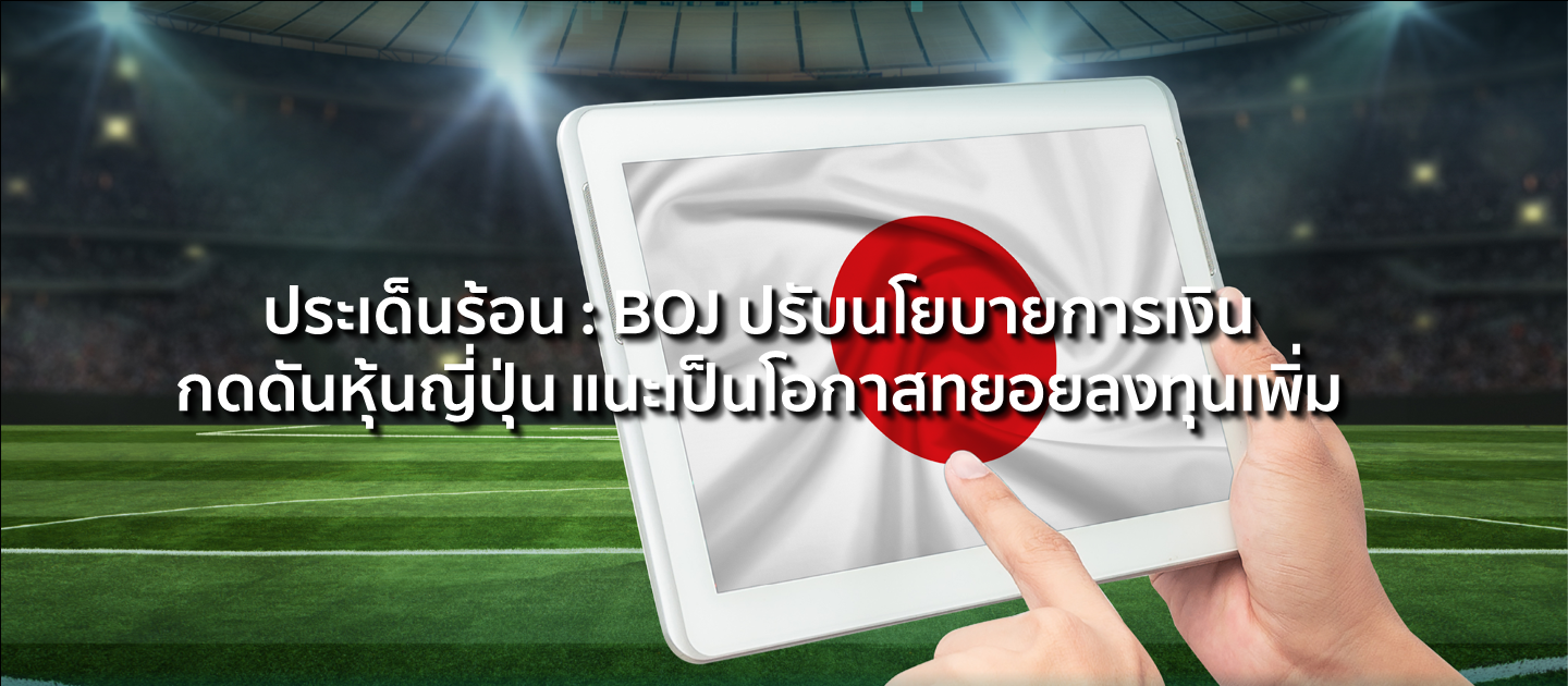 ประเด็นร้อน : BOJ ปรับนโยบายการเงิน กดดันหุ้นญี่ปุ่น แนะเป็นโอกาสทยอยลงทุนเพิ่ม